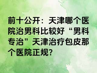 前十公开：天津哪个医院治男科比较好“男科专治”天津治疗包皮那个医院正规？