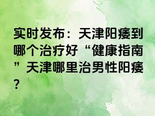 实时发布：天津阳痿到哪个治疗好“健康指南”天津哪里治男性阳痿？