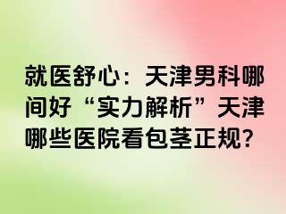 就医舒心：天津男科哪间好“实力解析”天津哪些医院看包茎正规？