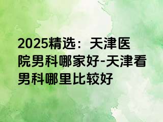 2025精选：天津医院男科哪家好-天津看男科哪里比较好
