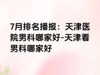 7月排名播报：天津医院男科哪家好-天津看男科哪家好