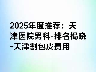 2025年度推荐：天津医院男科-排名揭晓-天津割包皮费用