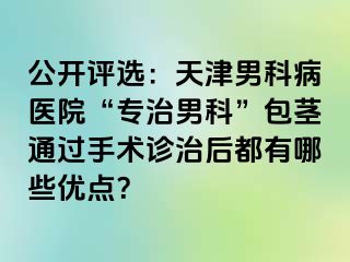公开评选：天津男科病医院“专治男科”包茎通过手术诊治后都有哪些优点？