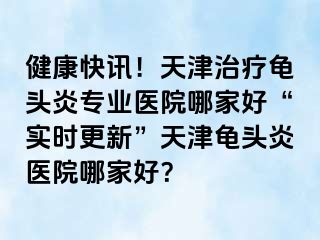 健康快讯！天津治疗龟头炎专业医院哪家好“实时更新”天津龟头炎医院哪家好？