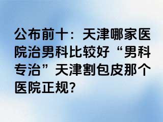 公布前十：天津哪家医院治男科比较好“男科专治”天津割包皮那个医院正规？