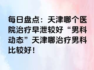 每日盘点：天津哪个医院治疗早泄较好“男科动态”天津哪治疗男科比较好！