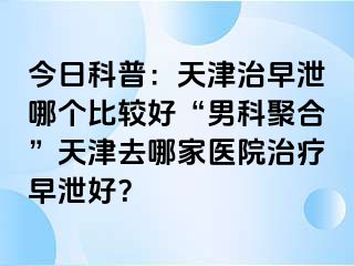 今日科普：天津治早泄哪个比较好“男科聚合”天津去哪家医院治疗早泄好？