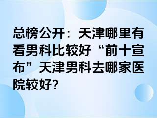 总榜公开：天津哪里有看男科比较好“前十宣布”天津男科去哪家医院较好？