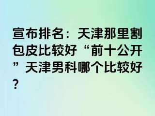 宣布排名：天津那里割包皮比较好“前十公开”天津男科哪个比较好？