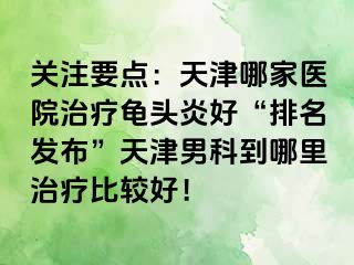 关注要点：天津哪家医院治疗龟头炎好“排名发布”天津男科到哪里治疗比较好！