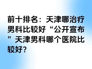 前十排名：天津哪治疗男科比较好“公开宣布”天津男科哪个医院比较好？