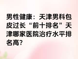 男性健康：天津男科包皮过长“前十排名”天津哪家医院治疗水平排名高？