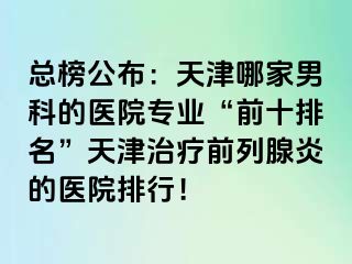 总榜公布：天津哪家男科的医院专业“前十排名”天津治疗前列腺炎的医院排行！
