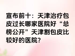 宣布前十：天津治疗包皮过长哪家医院好“总榜公开”天津割包皮比较好的医院？