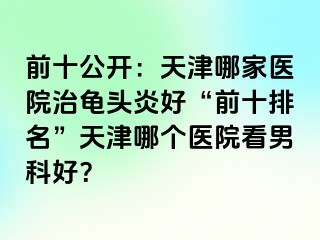 前十公开：天津哪家医院治龟头炎好“前十排名”天津哪个医院看男科好？