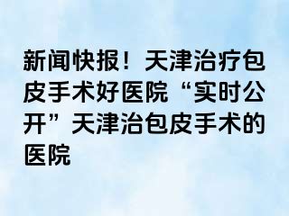 新闻快报！天津治疗包皮手术好医院“实时公开”天津治包皮手术的医院