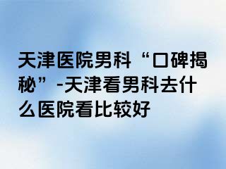 天津医院男科“口碑揭秘”-天津看男科去什么医院看比较好