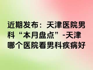 近期发布：天津医院男科“本月盘点”-天津哪个医院看男科疾病好