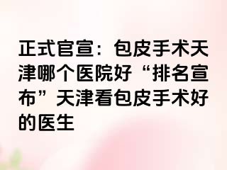 正式官宣：包皮手术天津哪个医院好“排名宣布”天津看包皮手术好的医生