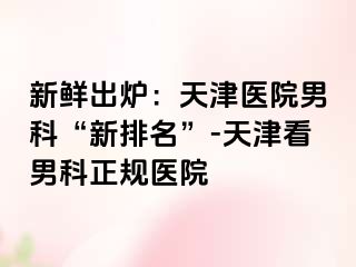 新鲜出炉：天津医院男科“新排名”-天津看男科正规医院