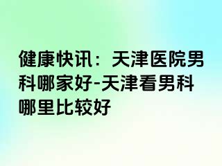 健康快讯：天津医院男科哪家好-天津看男科哪里比较好