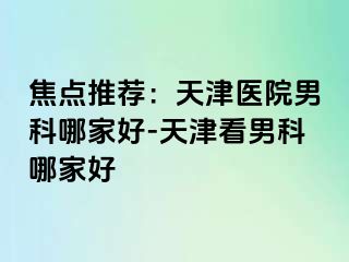 焦点推荐：天津医院男科哪家好-天津看男科哪家好