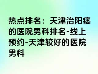 热点排名：天津治阳痿的医院男科排名-线上预约-天津较好的医院男科