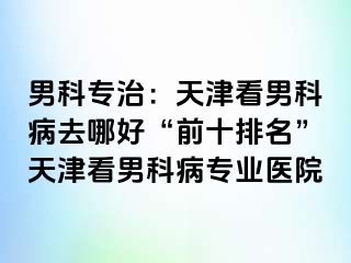 男科专治：天津看男科病去哪好“前十排名”天津看男科病专业医院