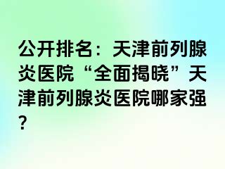 公开排名：天津前列腺炎医院“全面揭晓”天津前列腺炎医院哪家强？