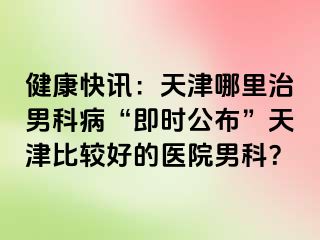 健康快讯：天津哪里治男科病“即时公布”天津比较好的医院男科？