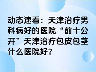 动态速看：天津治疗男科病好的医院“前十公开”天津治疗包皮包茎什么医院好？