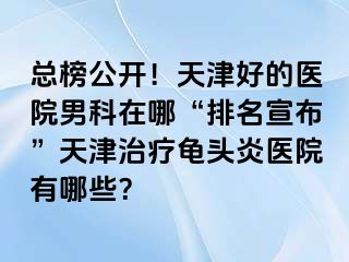 总榜公开！天津好的医院男科在哪“排名宣布”天津治疗龟头炎医院有哪些？