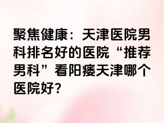 聚焦健康：天津医院男科排名好的医院“推荐男科”看阳痿天津哪个医院好？