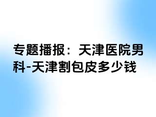 专题播报：天津医院男科-天津割包皮多少钱