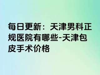 每日更新：天津男科正规医院有哪些-天津包皮手术价格