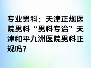 专业男科：天津正规医院男科“男科专治”天津和平九洲医院男科正规吗？