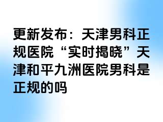 更新发布：天津男科正规医院“实时揭晓”天津和平九洲医院男科是正规的吗