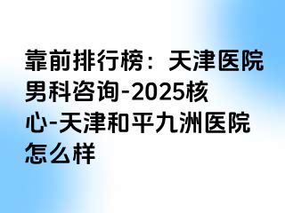 靠前排行榜：天津医院男科咨询-2025核心-天津和平九洲医院怎么样