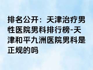 排名公开：天津治疗男性医院男科排行榜-天津和平九洲医院男科是正规的吗