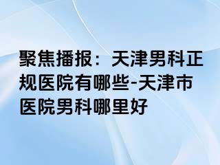 聚焦播报：天津男科正规医院有哪些-天津市医院男科哪里好