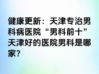健康更新：天津专治男科病医院“男科前十”天津好的医院男科是哪家？