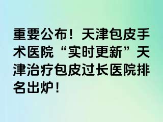 重要公布！天津包皮手术医院“实时更新”天津治疗包皮过长医院排名出炉！