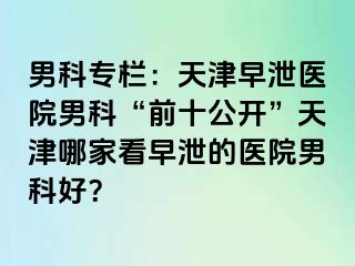 男科专栏：天津早泄医院男科“前十公开”天津哪家看早泄的医院男科好？