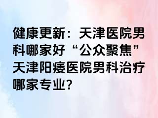 健康更新：天津医院男科哪家好“公众聚焦”天津阳痿医院男科治疗哪家专业？