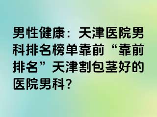 男性健康：天津医院男科排名榜单靠前“靠前排名”天津割包茎好的医院男科？
