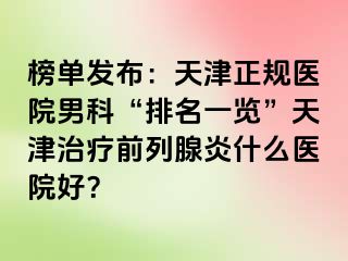 榜单发布：天津正规医院男科“排名一览”天津治疗前列腺炎什么医院好？