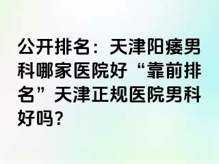 公开排名：天津阳痿男科哪家医院好“靠前排名”天津正规医院男科好吗？