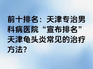 前十排名：天津专治男科病医院“宣布排名”天津龟头炎常见的治疗方法？