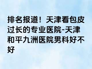排名报道！天津看包皮过长的专业医院-天津和平九洲医院男科好不好