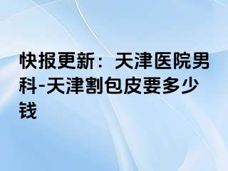 快报更新：天津医院男科-天津割包皮要多少钱